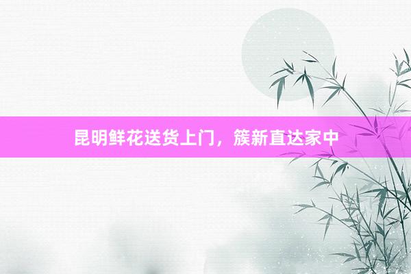 昆明鲜花送货上门，簇新直达家中